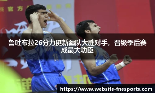 鲁吐布拉26分力挺新疆队大胜对手，晋级季后赛成最大功臣