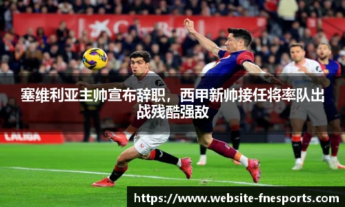 塞维利亚主帅宣布辞职，西甲新帅接任将率队出战残酷强敌
