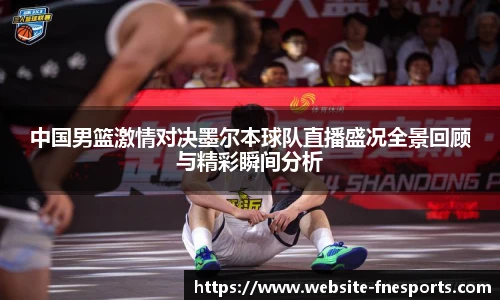 中国男篮激情对决墨尔本球队直播盛况全景回顾与精彩瞬间分析