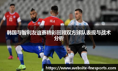 韩国与智利友谊赛精彩回顾双方球队表现与战术分析